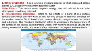 Limnic Eruptions - It is a rare type of natural disaster in which dissolved carbon
dioxide (CO2) suddenly erupts from deep lake water.
Solar Flare – This occurs when magnetic energy that has built up in the solar
atmosphere is suddenly released
El Niño-Southern Oscillation - refers to the effects of a band of sea surface
temperatures which are very warm or cold for long periods of time that develops off
the western coast of South America and causes climatic changes across the tropics
and subtropics. The "Southern Oscillation" refers to variations in the temperature of
the surface of the tropical eastern Pacific Ocean, with warming known as El Niño and
cooling known as La Niña, and in air surface pressure in the tropical western Pacific.
 