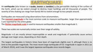 An earthquake (also known as a quake, tremor or temblor) is the perceptible shaking of the surface of
the Earth, which can be violent enough to destroy major buildings and kill thousands of people. The
severity of the shaking can range from barely felt to violent enough to toss people around.
Earthquakes are measured using observations from seismometers.
The moment magnitude is the most common scale to measure earthquakes larger than approximately
5 are reported for the entire globe.
The Richter magnitude scale is used to measure earthquakes smaller than magnitude 5.
These two scales are numerically similar over their range of validity.
Magnitude <=3 are mostly almost imperceptible or weak and magnitude >7 potentially cause serious
damage over larger areas, depending on their depth.
The largest earthquakes in historic times have been of magnitude slightly over 9, although there is no
limit to the possible magnitude. The most recent large earthquake of 9.0 magnitude in Japan in 2011 (as
of March 2014), and it was the largest Japanese earthquake since records began.
 