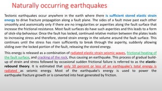 Naturally occurring earthquakes
Tectonic earthquakes occur anywhere in the earth where there is sufficient stored elastic strain
energy to drive fracture propagation along a fault plane. The sides of a fault move past each other
smoothly and aseismically only if there are no irregularities or asperities along the fault surface that
increase the frictional resistance. Most fault surfaces do have such asperities and this leads to a form
of stick-slip behaviour. Once the fault has locked, continued relative motion between the plates leads
to increasing stress and therefore, stored strain energy in the volume around the fault surface. This
continues until the stress has risen sufficiently to break through the asperity, suddenly allowing
sliding over the locked portion of the fault, releasing the stored energy.
This energy is released as a combination of radiated elastic strain seismic waves, frictional heating of
the fault surface, and cracking of the rock, thus causing an earthquake. This process of gradual build-
up of strain and stress followed by occasional sudden frictional failure is referred to as the elastic-
rebound theory. It is estimated that only 10 percent or less of an earthquake's total energy is
radiated as seismic energy. Most of the earthquake's energy is used to power the
earthquake fracture growth or is converted into heat generated by friction.
 