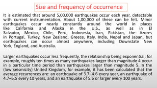 Size and frequency of occurrence
It is estimated that around 5,00,000 earthquakes occur each year, detectable
with current instrumentation. About 1,00,000 of these can be felt. Minor
earthquakes occur nearly constantly around the world in places
like California and Alaska in the U.S., as well as in El
Salvador, Mexico, Chile, Peru, Indonesia, Iran, Pakistan, the Azores
in Portugal, Turkey, New Zealand, Greece, Italy, India, Nepal and Japan, but
earthquakes can occur almost anywhere, including Downstate New
York, England, and Australia.
Larger earthquakes occur less frequently, the relationship being exponential; for
example, roughly ten times as many earthquakes larger than magnitude 4 occur
in a particular time period than earthquakes larger than magnitude 5. In the
(low seismicity) United Kingdom, for example, it has been calculated that the
average recurrences are: an earthquake of 3.7–4.6 every year, an earthquake of
4.7–5.5 every 10 years, and an earthquake of 5.6 or larger every 100 years.
 