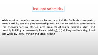 Induced seismicity
While most earthquakes are caused by movement of the Earth's tectonic plates,
human activity can also produce earthquakes. Four main activities contribute to
this phenomenon: (a) storing large amounts of water behind a dam (and
possibly building an extremely heavy building), (b) drilling and injecting liquid
into wells, by (c)coal mining and (d) oil drilling.
 