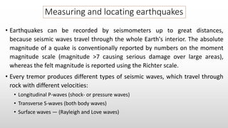 Measuring and locating earthquakes
• Earthquakes can be recorded by seismometers up to great distances,
because seismic waves travel through the whole Earth's interior. The absolute
magnitude of a quake is conventionally reported by numbers on the moment
magnitude scale (magnitude >7 causing serious damage over large areas),
whereas the felt magnitude is reported using the Richter scale.
• Every tremor produces different types of seismic waves, which travel through
rock with different velocities:
• Longitudinal P-waves (shock- or pressure waves)
• Transverse S-waves (both body waves)
• Surface waves — (Rayleigh and Love waves)
 