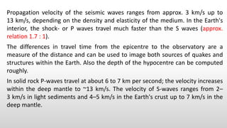 Propagation velocity of the seismic waves ranges from approx. 3 km/s up to
13 km/s, depending on the density and elasticity of the medium. In the Earth's
interior, the shock- or P waves travel much faster than the S waves (approx.
relation 1.7 : 1).
The differences in travel time from the epicentre to the observatory are a
measure of the distance and can be used to image both sources of quakes and
structures within the Earth. Also the depth of the hypocentre can be computed
roughly.
In solid rock P-waves travel at about 6 to 7 km per second; the velocity increases
within the deep mantle to ~13 km/s. The velocity of S-waves ranges from 2–
3 km/s in light sediments and 4–5 km/s in the Earth's crust up to 7 km/s in the
deep mantle.
 