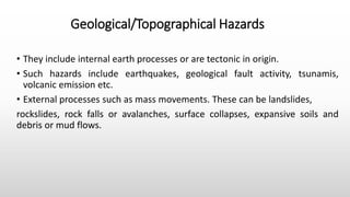Geological/Topographical Hazards
• They include internal earth processes or are tectonic in origin.
• Such hazards include earthquakes, geological fault activity, tsunamis,
volcanic emission etc.
• External processes such as mass movements. These can be landslides,
rockslides, rock falls or avalanches, surface collapses, expansive soils and
debris or mud flows.
 
