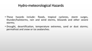 Hydro-meteorological Hazards
• These hazards include: floods, tropical cyclones, storm surges,
thunder/hailstorms, rain and wind storms, blizzards and other severe
storms;
• Drought, desertification, temperature extremes, sand or dust storms;
permafrost and snow or ice avalanches.
 