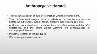 Anthropogenic Hazards
• They occur as a result of human interaction with the environment.
• They include technological hazards, which occur due to exposure to
hazardous substances, such as radon, mercury, asbestos and coal dust.
• Acid rain, contamination of the atmosphere or surface waters with harmful
substances, and the entire global warming are consequences of
anthropogenic hazards.
• Industrial Hazards of various types
• Wars among various countries
 