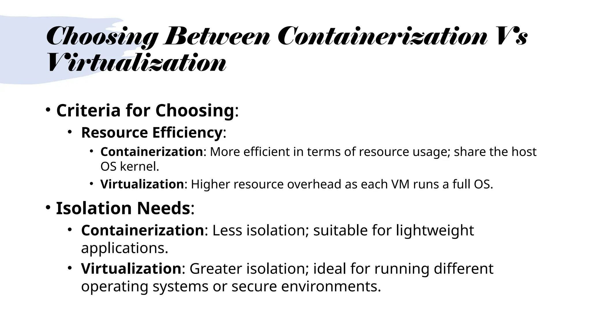 Choosing Between Containerization Vs
Virtualization
• Criteria for Choosing:
• Resource Efficiency:
• Containerization: More efficient in terms of resource usage; share the host
OS kernel.
• Virtualization: Higher resource overhead as each VM runs a full OS.
• Isolation Needs:
• Containerization: Less isolation; suitable for lightweight
applications.
• Virtualization: Greater isolation; ideal for running different
operating systems or secure environments.
 