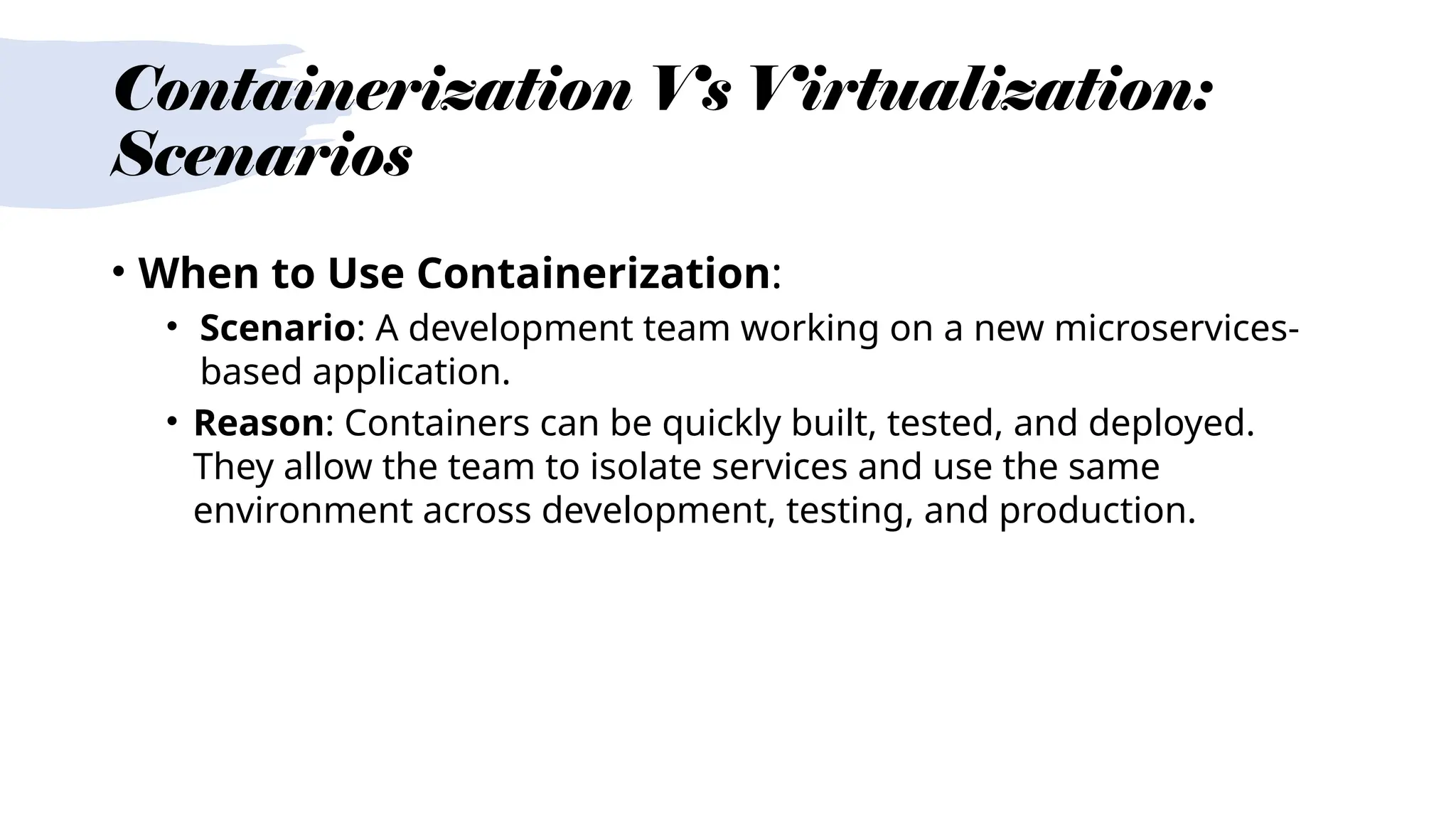 Containerization Vs Virtualization:
Scenarios
• When to Use Containerization:
• Scenario: A development team working on a new microservices-
based application.
• Reason: Containers can be quickly built, tested, and deployed.
They allow the team to isolate services and use the same
environment across development, testing, and production.
 