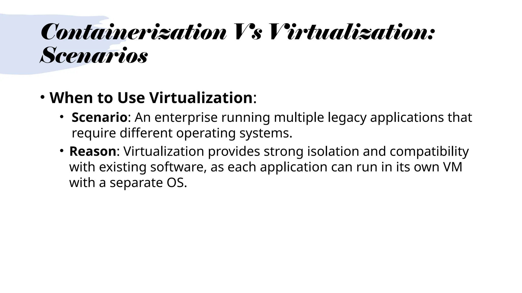 Containerization Vs Virtualization:
Scenarios
• When to Use Virtualization:
• Scenario: An enterprise running multiple legacy applications that
require different operating systems.
• Reason: Virtualization provides strong isolation and compatibility
with existing software, as each application can run in its own VM
with a separate OS.
 