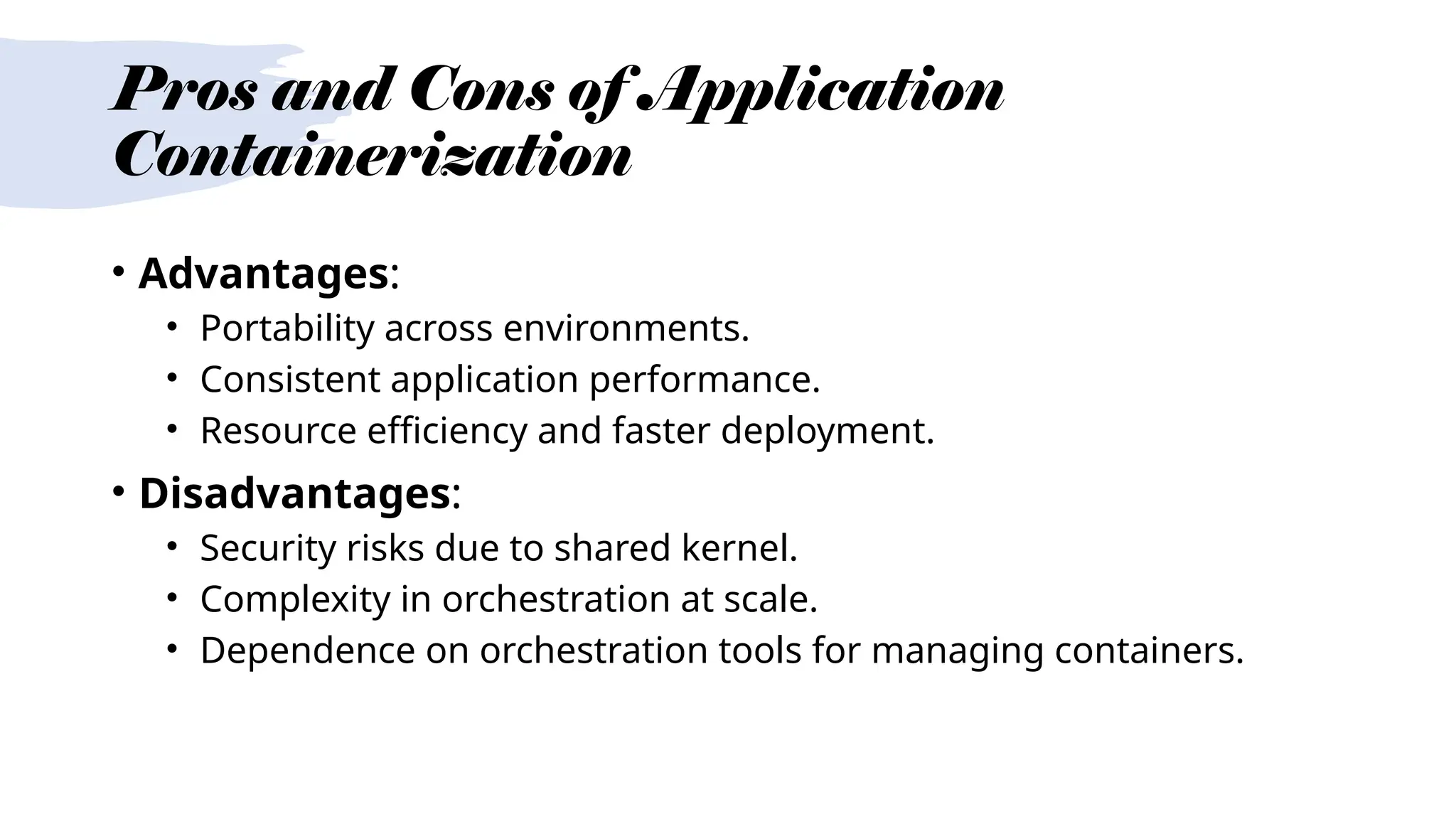 Pros and Cons of Application
Containerization
• Advantages:
• Portability across environments.
• Consistent application performance.
• Resource efficiency and faster deployment.
• Disadvantages:
• Security risks due to shared kernel.
• Complexity in orchestration at scale.
• Dependence on orchestration tools for managing containers.
 