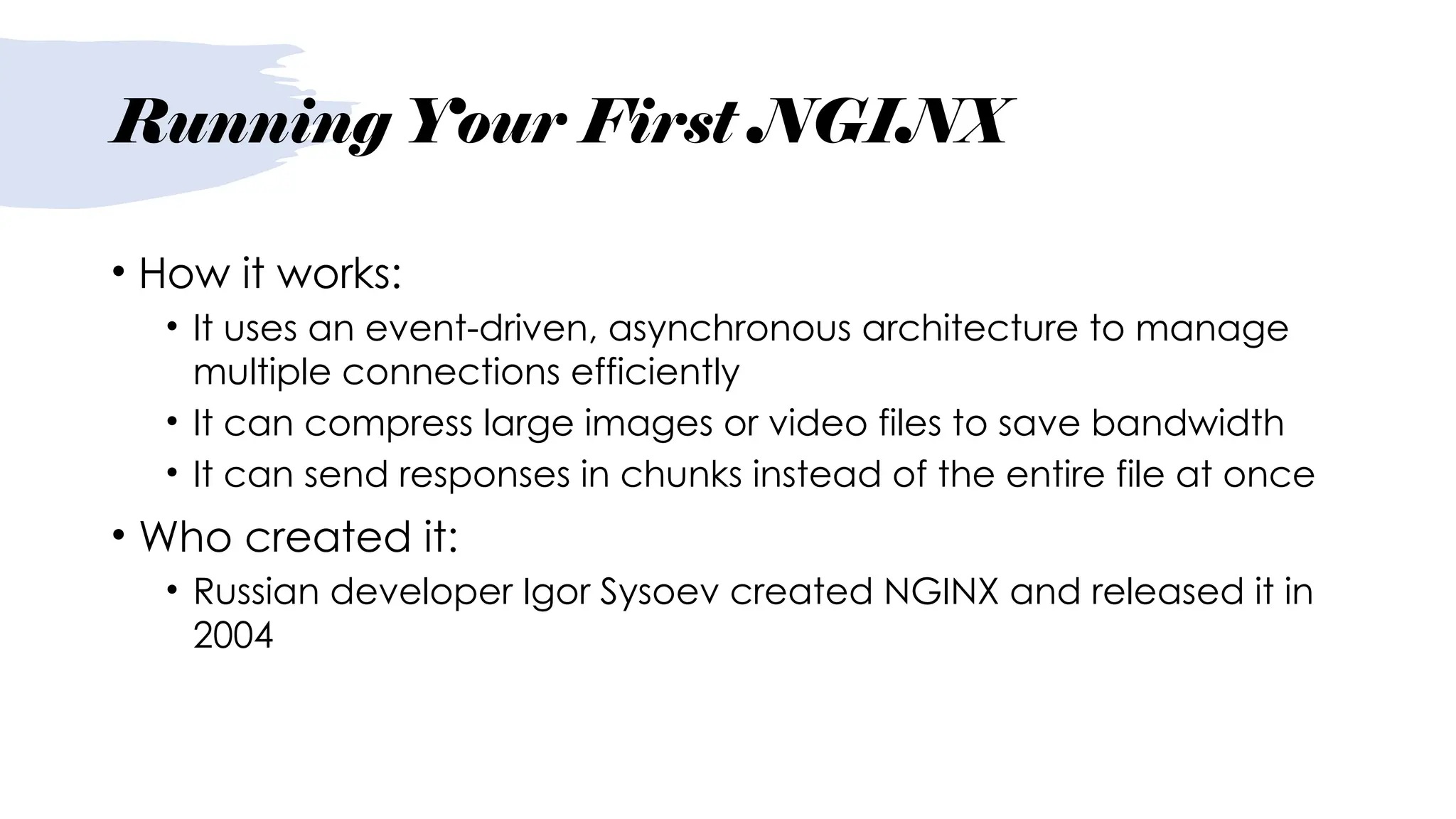 Running Your First NGINX
• How it works:
• It uses an event-driven, asynchronous architecture to manage
multiple connections efficiently
• It can compress large images or video files to save bandwidth
• It can send responses in chunks instead of the entire file at once
• Who created it:
• Russian developer Igor Sysoev created NGINX and released it in
2004
 