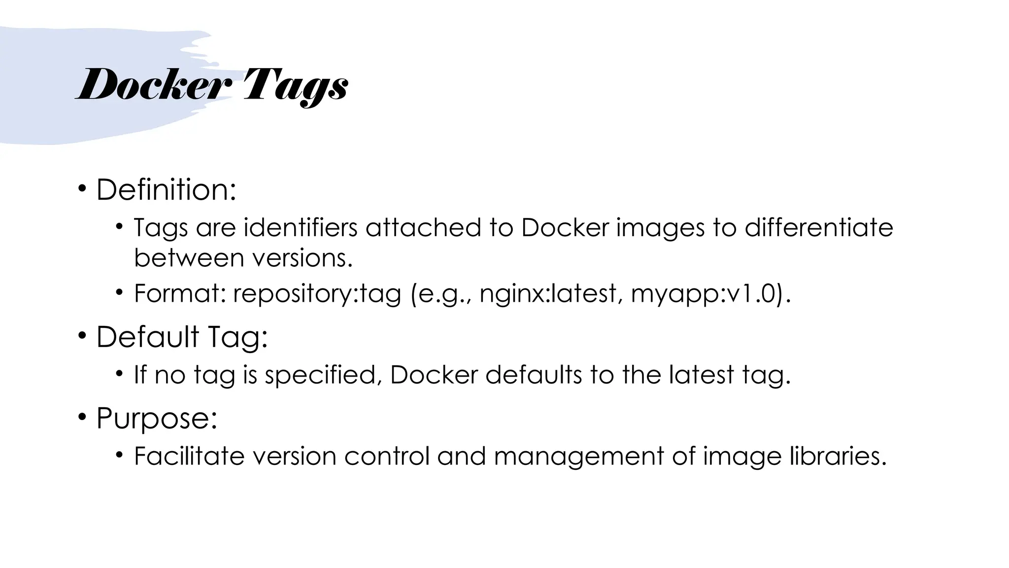 Docker Tags
• Definition:
• Tags are identifiers attached to Docker images to differentiate
between versions.
• Format: repository:tag (e.g., nginx:latest, myapp:v1.0).
• Default Tag:
• If no tag is specified, Docker defaults to the latest tag.
• Purpose:
• Facilitate version control and management of image libraries.
 