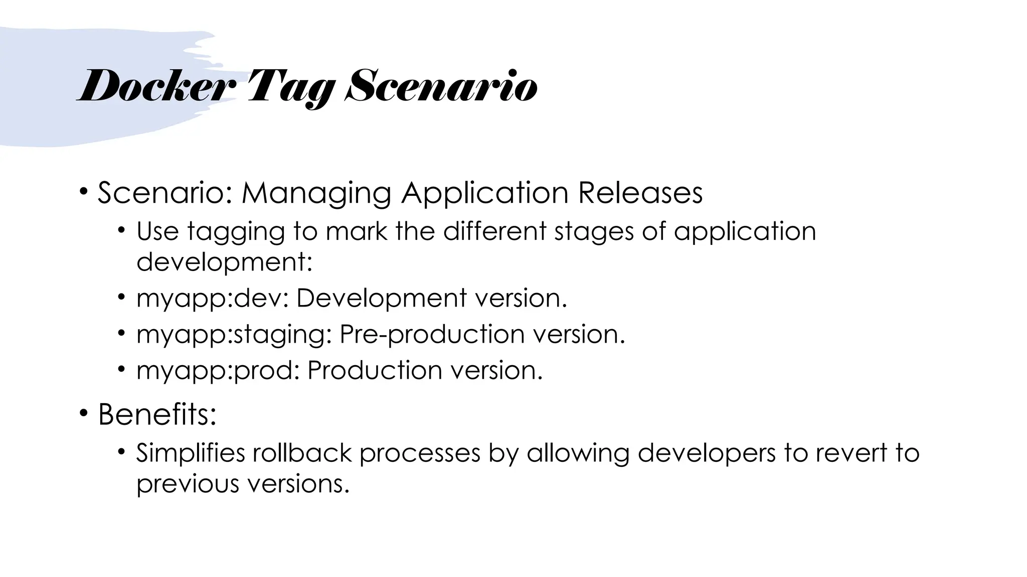 Docker Tag Scenario
• Scenario: Managing Application Releases
• Use tagging to mark the different stages of application
development:
• myapp:dev: Development version.
• myapp:staging: Pre-production version.
• myapp:prod: Production version.
• Benefits:
• Simplifies rollback processes by allowing developers to revert to
previous versions.
 