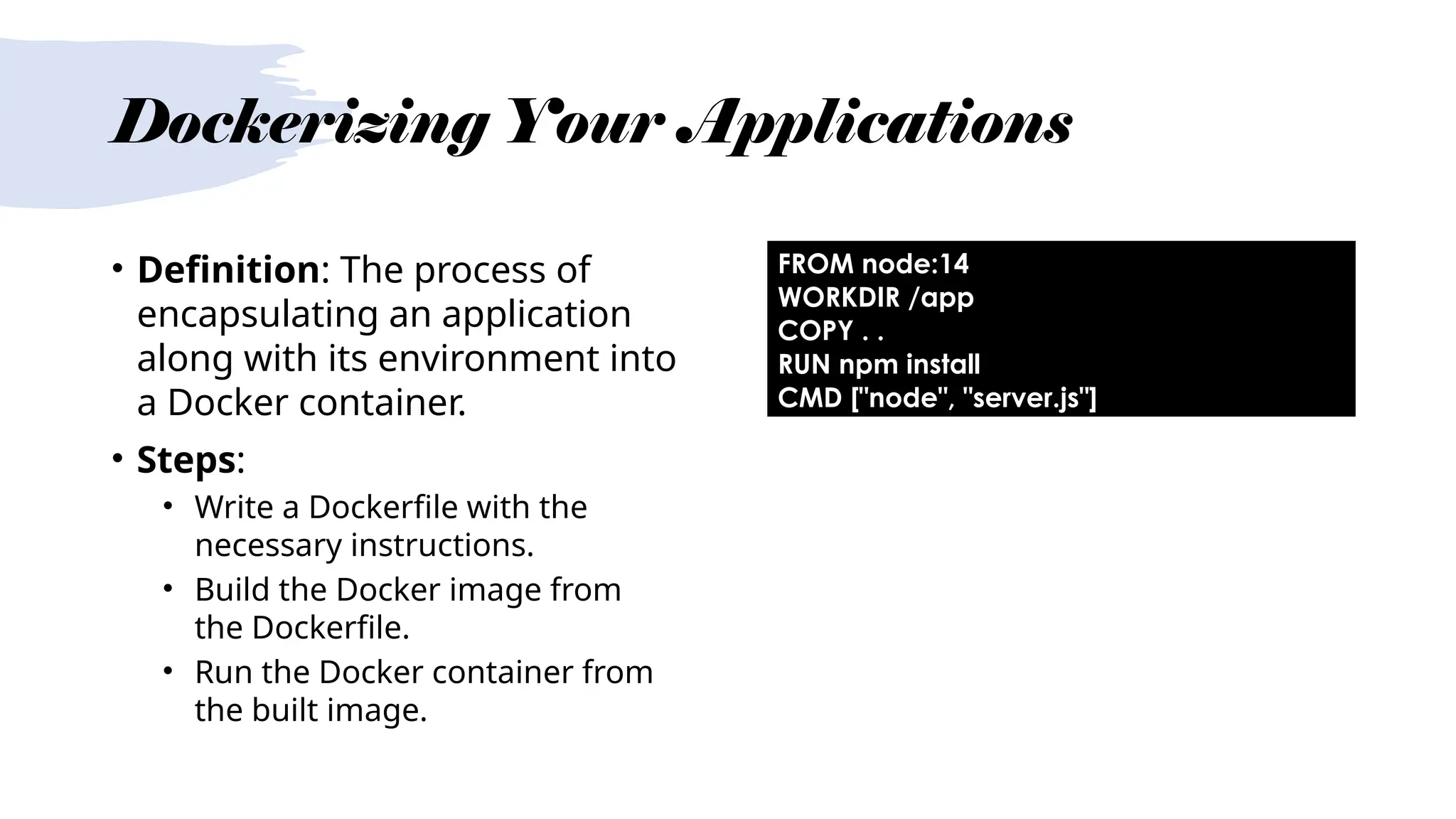 Dockerizing Your Applications
• Definition: The process of
encapsulating an application
along with its environment into
a Docker container.
• Steps:
• Write a Dockerfile with the
necessary instructions.
• Build the Docker image from
the Dockerfile.
• Run the Docker container from
the built image.
FROM node:14
WORKDIR /app
COPY . .
RUN npm install
CMD ["node", "server.js"]
 