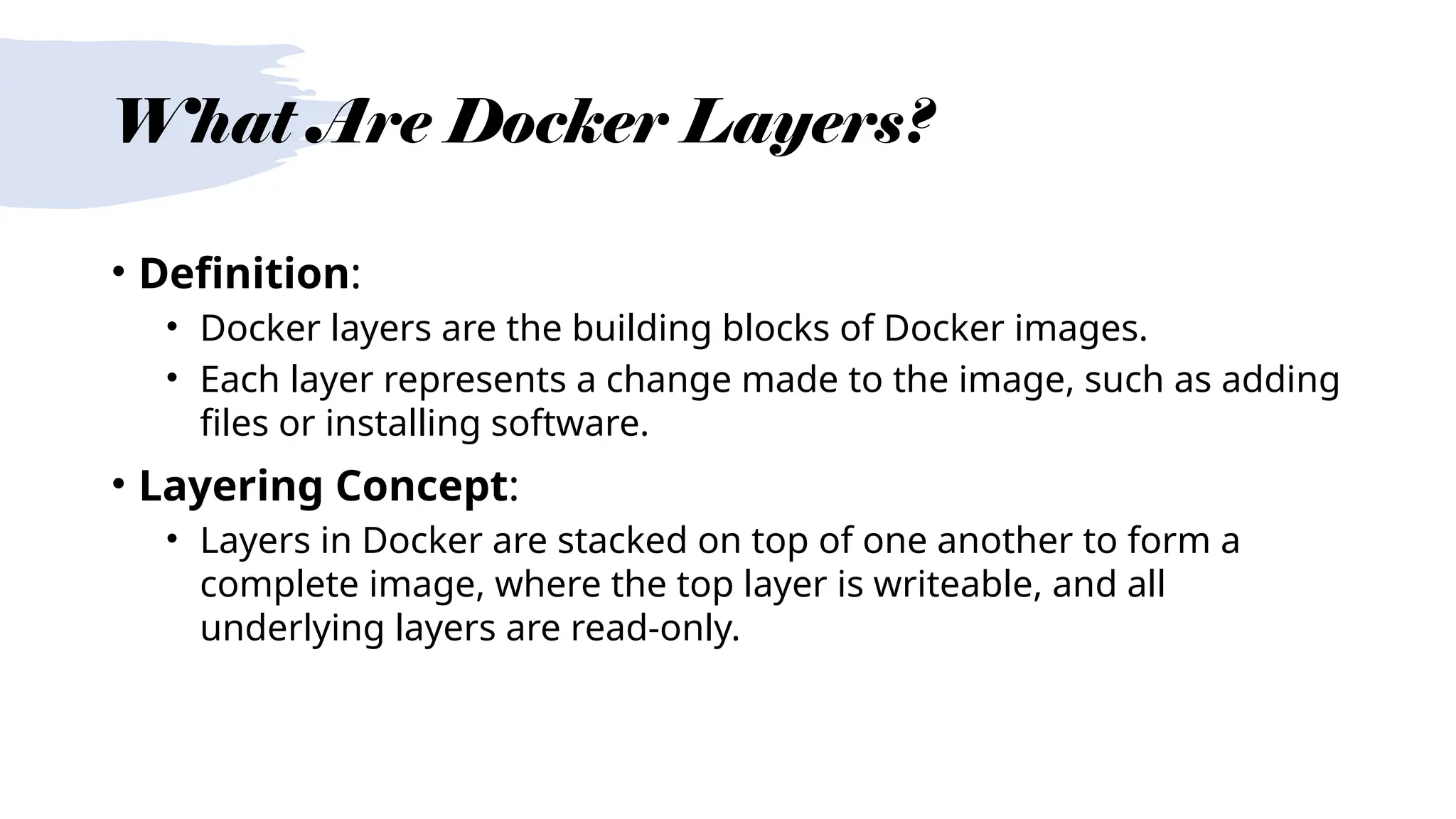 What Are Docker Layers?
• Definition:
• Docker layers are the building blocks of Docker images.
• Each layer represents a change made to the image, such as adding
files or installing software.
• Layering Concept:
• Layers in Docker are stacked on top of one another to form a
complete image, where the top layer is writeable, and all
underlying layers are read-only.
 