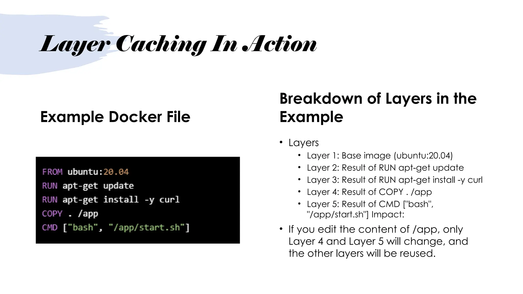 Layer Caching In Action
Example Docker File
Breakdown of Layers in the
Example
• Layers
• Layer 1: Base image (ubuntu:20.04)
• Layer 2: Result of RUN apt-get update
• Layer 3: Result of RUN apt-get install -y curl
• Layer 4: Result of COPY . /app
• Layer 5: Result of CMD ["bash",
"/app/start.sh"] Impact:
• If you edit the content of /app, only
Layer 4 and Layer 5 will change, and
the other layers will be reused.
 