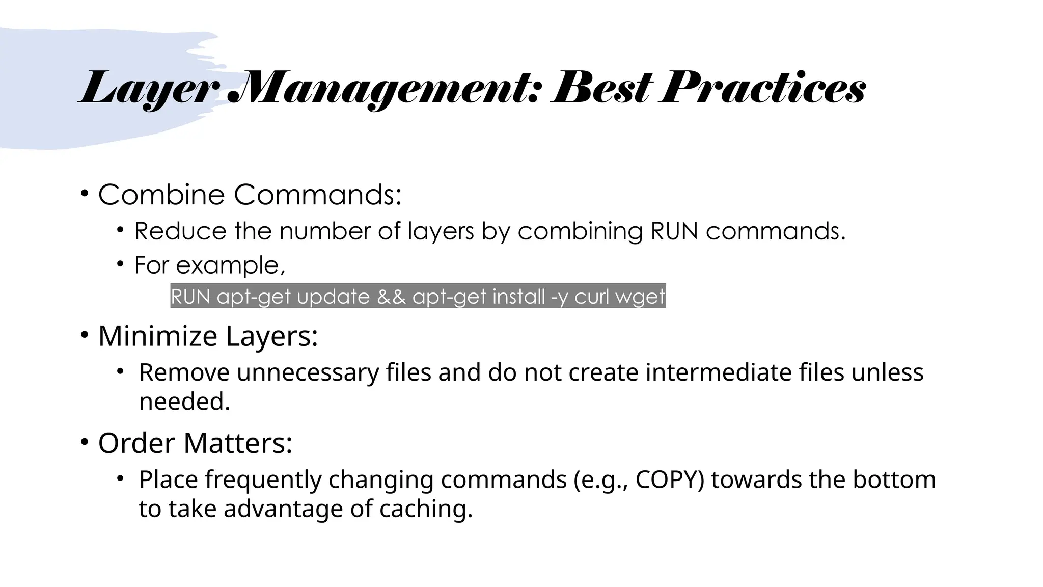 Layer Management: Best Practices
• Combine Commands:
• Reduce the number of layers by combining RUN commands.
• For example,
• RUN apt-get update && apt-get install -y curl wget
• Minimize Layers:
• Remove unnecessary files and do not create intermediate files unless
needed.
• Order Matters:
• Place frequently changing commands (e.g., COPY) towards the bottom
to take advantage of caching.
 