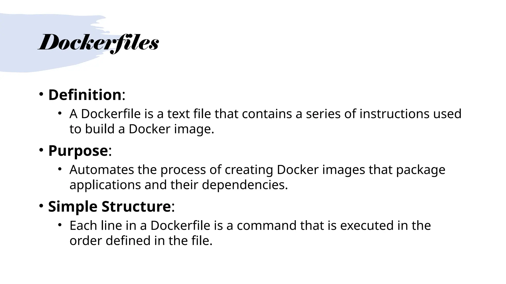 Dockerfiles
• Definition:
• A Dockerfile is a text file that contains a series of instructions used
to build a Docker image.
• Purpose:
• Automates the process of creating Docker images that package
applications and their dependencies.
• Simple Structure:
• Each line in a Dockerfile is a command that is executed in the
order defined in the file.
 