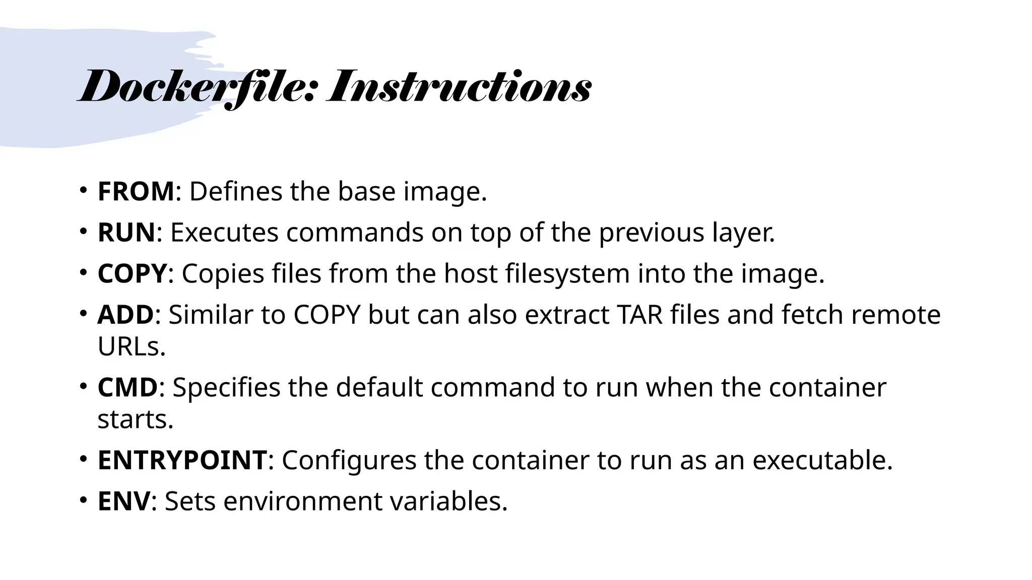 Dockerfile: Instructions
• FROM: Defines the base image.
• RUN: Executes commands on top of the previous layer.
• COPY: Copies files from the host filesystem into the image.
• ADD: Similar to COPY but can also extract TAR files and fetch remote
URLs.
• CMD: Specifies the default command to run when the container
starts.
• ENTRYPOINT: Configures the container to run as an executable.
• ENV: Sets environment variables.
 