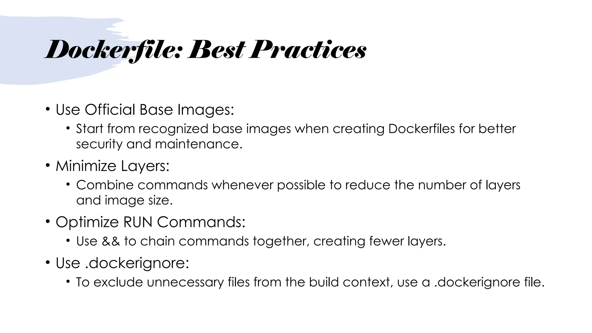 Dockerfile: Best Practices
• Use Official Base Images:
• Start from recognized base images when creating Dockerfiles for better
security and maintenance.
• Minimize Layers:
• Combine commands whenever possible to reduce the number of layers
and image size.
• Optimize RUN Commands:
• Use && to chain commands together, creating fewer layers.
• Use .dockerignore:
• To exclude unnecessary files from the build context, use a .dockerignore file.
 