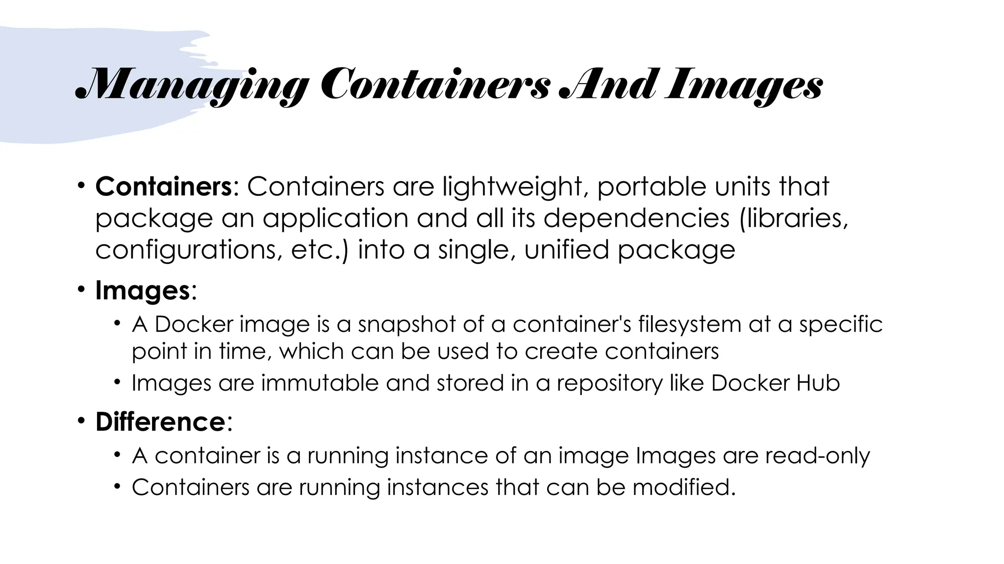 Managing Containers And Images
• Containers: Containers are lightweight, portable units that
package an application and all its dependencies (libraries,
configurations, etc.) into a single, unified package
• Images:
• A Docker image is a snapshot of a container's filesystem at a specific
point in time, which can be used to create containers
• Images are immutable and stored in a repository like Docker Hub
• Difference:
• A container is a running instance of an image Images are read-only
• Containers are running instances that can be modified.
 