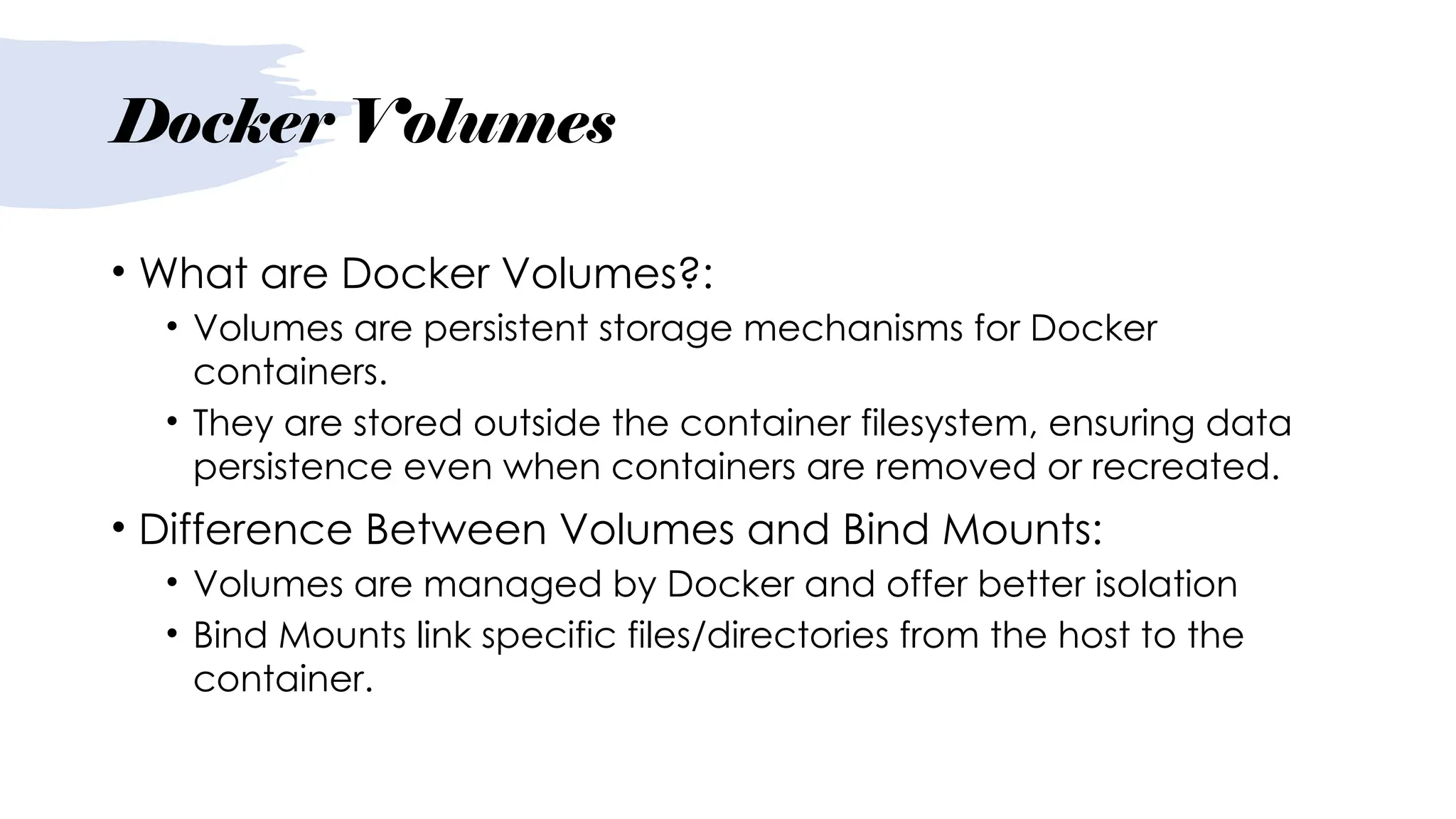 Docker Volumes
• What are Docker Volumes?:
• Volumes are persistent storage mechanisms for Docker
containers.
• They are stored outside the container filesystem, ensuring data
persistence even when containers are removed or recreated.
• Difference Between Volumes and Bind Mounts:
• Volumes are managed by Docker and offer better isolation
• Bind Mounts link specific files/directories from the host to the
container.
 