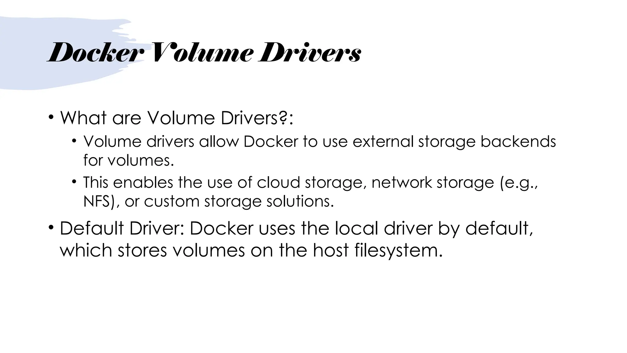 Docker Volume Drivers
• What are Volume Drivers?:
• Volume drivers allow Docker to use external storage backends
for volumes.
• This enables the use of cloud storage, network storage (e.g.,
NFS), or custom storage solutions.
• Default Driver: Docker uses the local driver by default,
which stores volumes on the host filesystem.
 