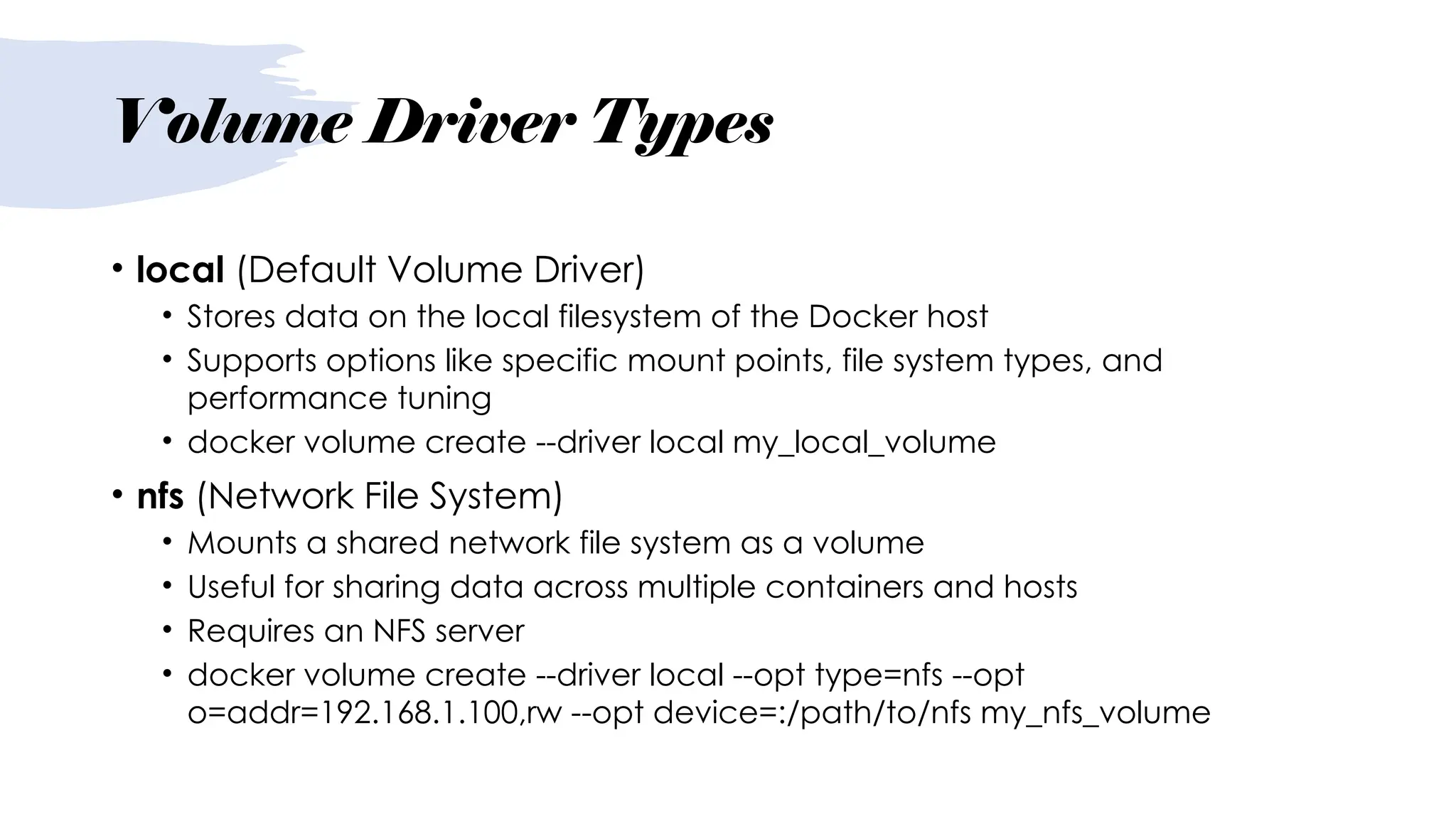 Volume Driver Types
• local (Default Volume Driver)
• Stores data on the local filesystem of the Docker host
• Supports options like specific mount points, file system types, and
performance tuning
• docker volume create --driver local my_local_volume
• nfs (Network File System)
• Mounts a shared network file system as a volume
• Useful for sharing data across multiple containers and hosts
• Requires an NFS server
• docker volume create --driver local --opt type=nfs --opt
o=addr=192.168.1.100,rw --opt device=:/path/to/nfs my_nfs_volume
 