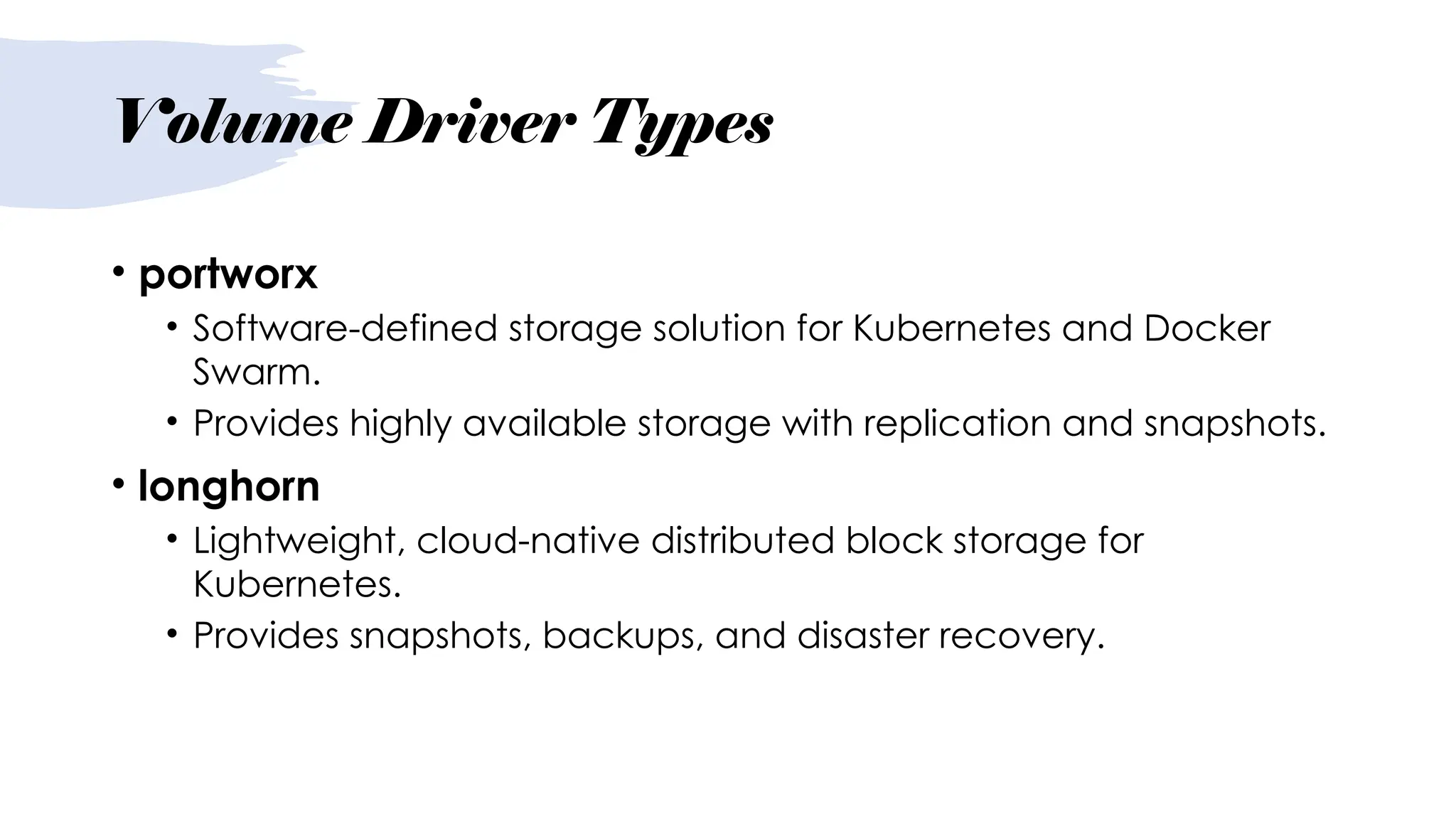 Volume Driver Types
• portworx
• Software-defined storage solution for Kubernetes and Docker
Swarm.
• Provides highly available storage with replication and snapshots.
• longhorn
• Lightweight, cloud-native distributed block storage for
Kubernetes.
• Provides snapshots, backups, and disaster recovery.
 