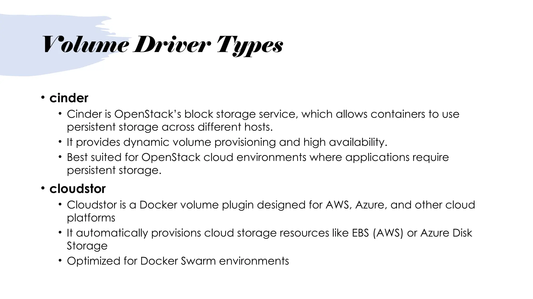 Volume Driver Types
• cinder
• Cinder is OpenStack’s block storage service, which allows containers to use
persistent storage across different hosts.
• It provides dynamic volume provisioning and high availability.
• Best suited for OpenStack cloud environments where applications require
persistent storage.
• cloudstor
• Cloudstor is a Docker volume plugin designed for AWS, Azure, and other cloud
platforms
• It automatically provisions cloud storage resources like EBS (AWS) or Azure Disk
Storage
• Optimized for Docker Swarm environments
 