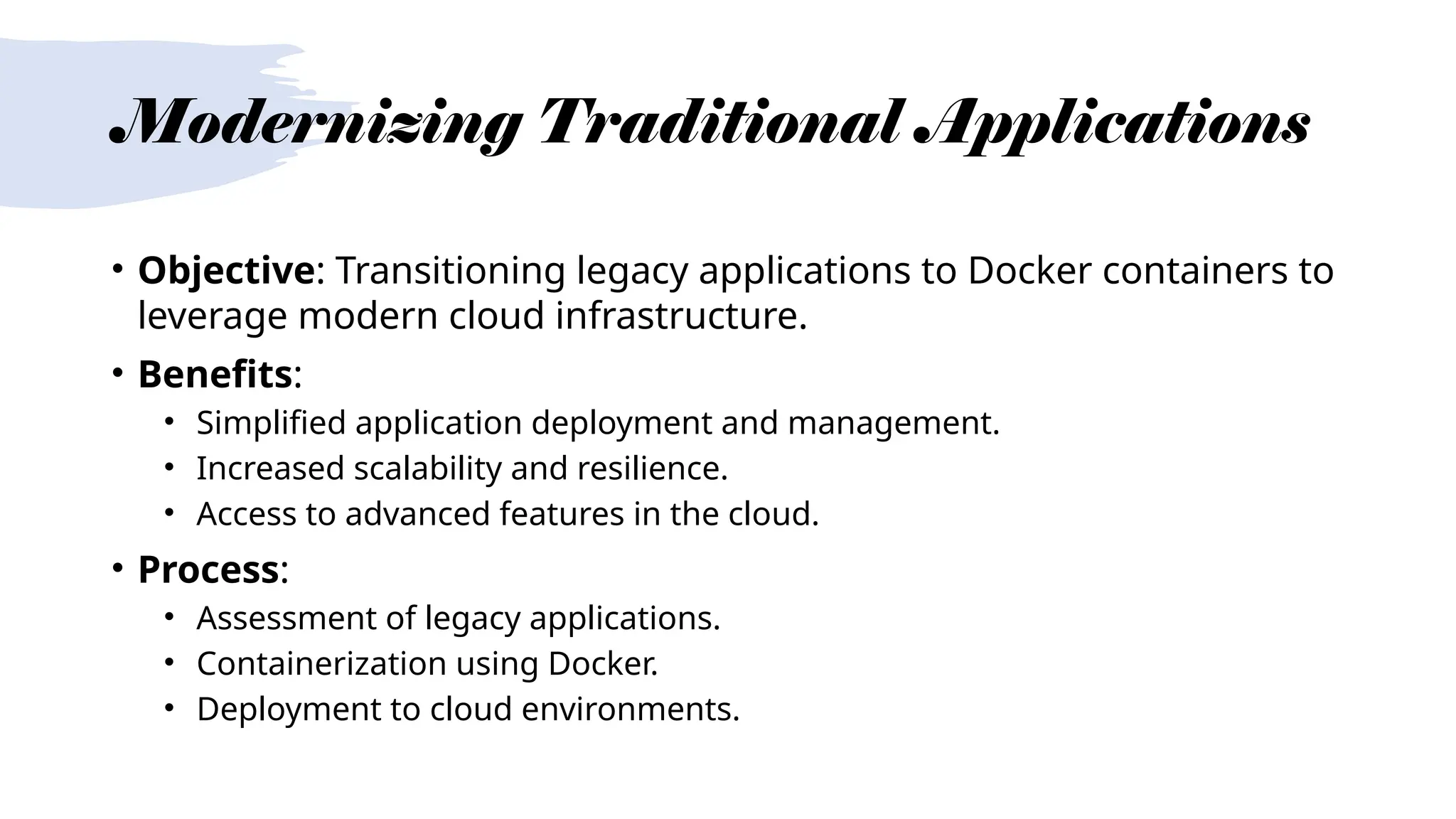 Modernizing Traditional Applications
• Objective: Transitioning legacy applications to Docker containers to
leverage modern cloud infrastructure.
• Benefits:
• Simplified application deployment and management.
• Increased scalability and resilience.
• Access to advanced features in the cloud.
• Process:
• Assessment of legacy applications.
• Containerization using Docker.
• Deployment to cloud environments.
 