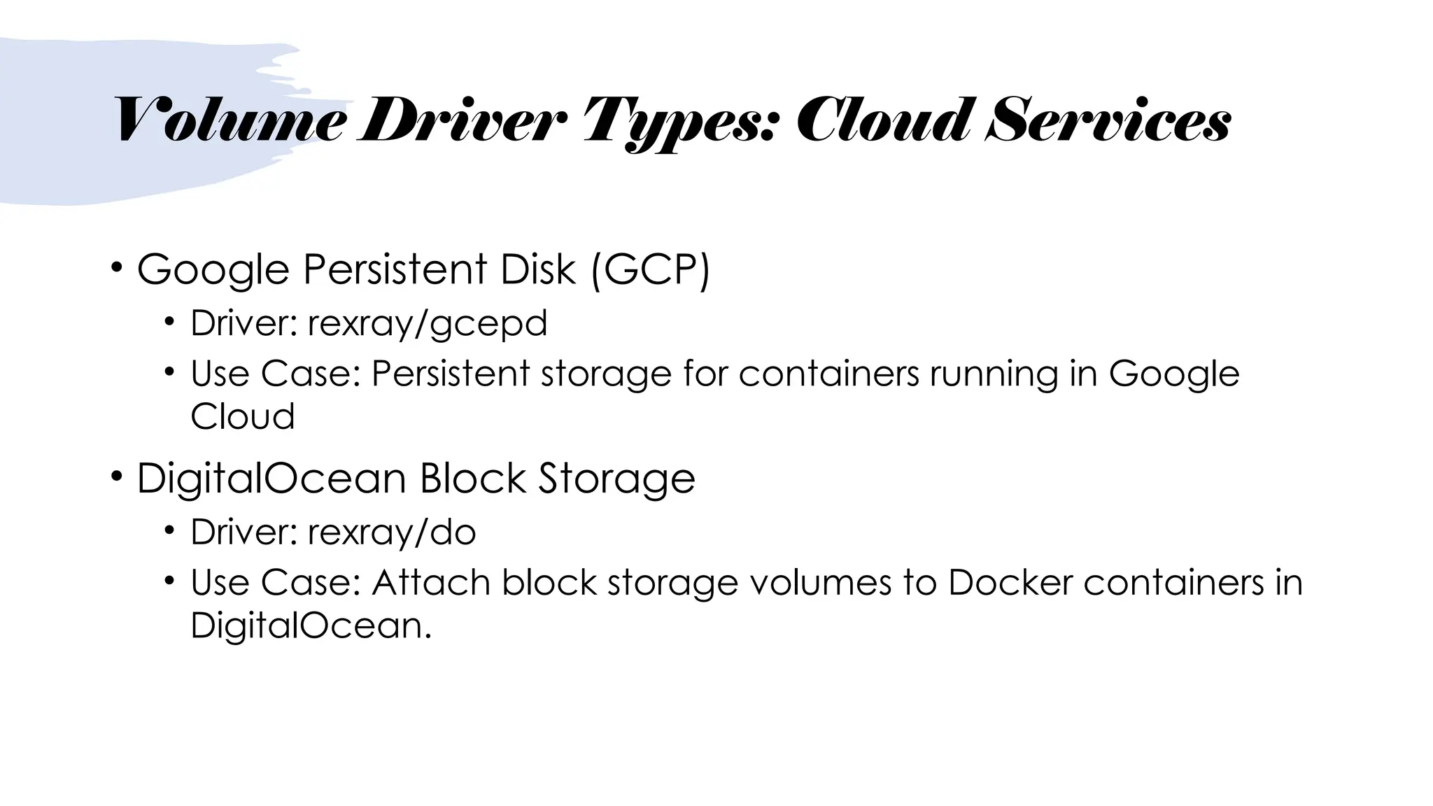 Volume Driver Types: Cloud Services
• Google Persistent Disk (GCP)
• Driver: rexray/gcepd
• Use Case: Persistent storage for containers running in Google
Cloud
• DigitalOcean Block Storage
• Driver: rexray/do
• Use Case: Attach block storage volumes to Docker containers in
DigitalOcean.
 