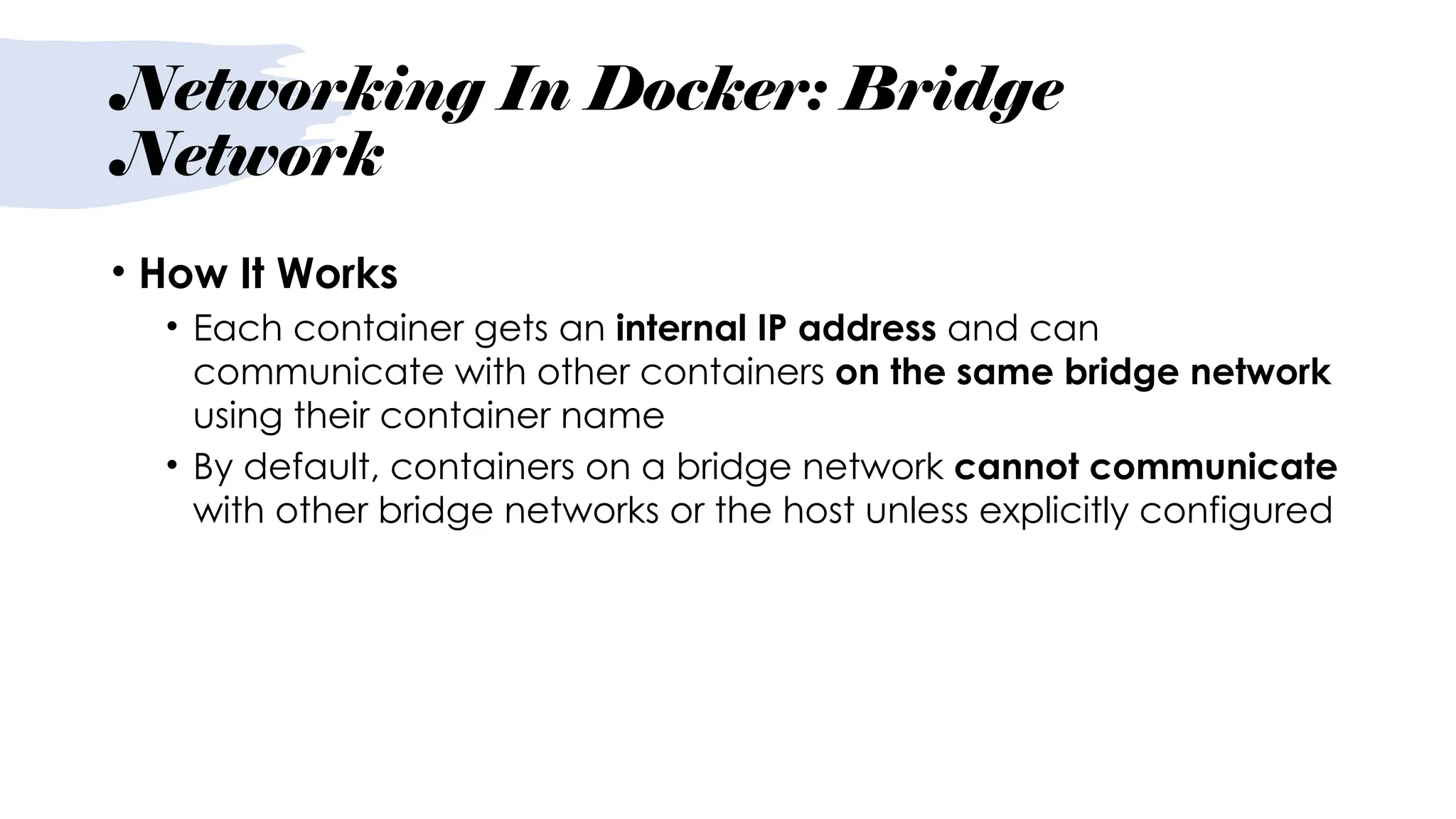 Networking In Docker: Bridge
Network
• How It Works
• Each container gets an internal IP address and can
communicate with other containers on the same bridge network
using their container name
• By default, containers on a bridge network cannot communicate
with other bridge networks or the host unless explicitly configured
 