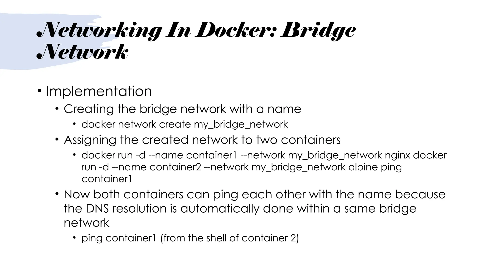 Networking In Docker: Bridge
Network
• Implementation
• Creating the bridge network with a name
• docker network create my_bridge_network
• Assigning the created network to two containers
• docker run -d --name container1 --network my_bridge_network nginx docker
run -d --name container2 --network my_bridge_network alpine ping
container1
• Now both containers can ping each other with the name because
the DNS resolution is automatically done within a same bridge
network
• ping container1 (from the shell of container 2)
 