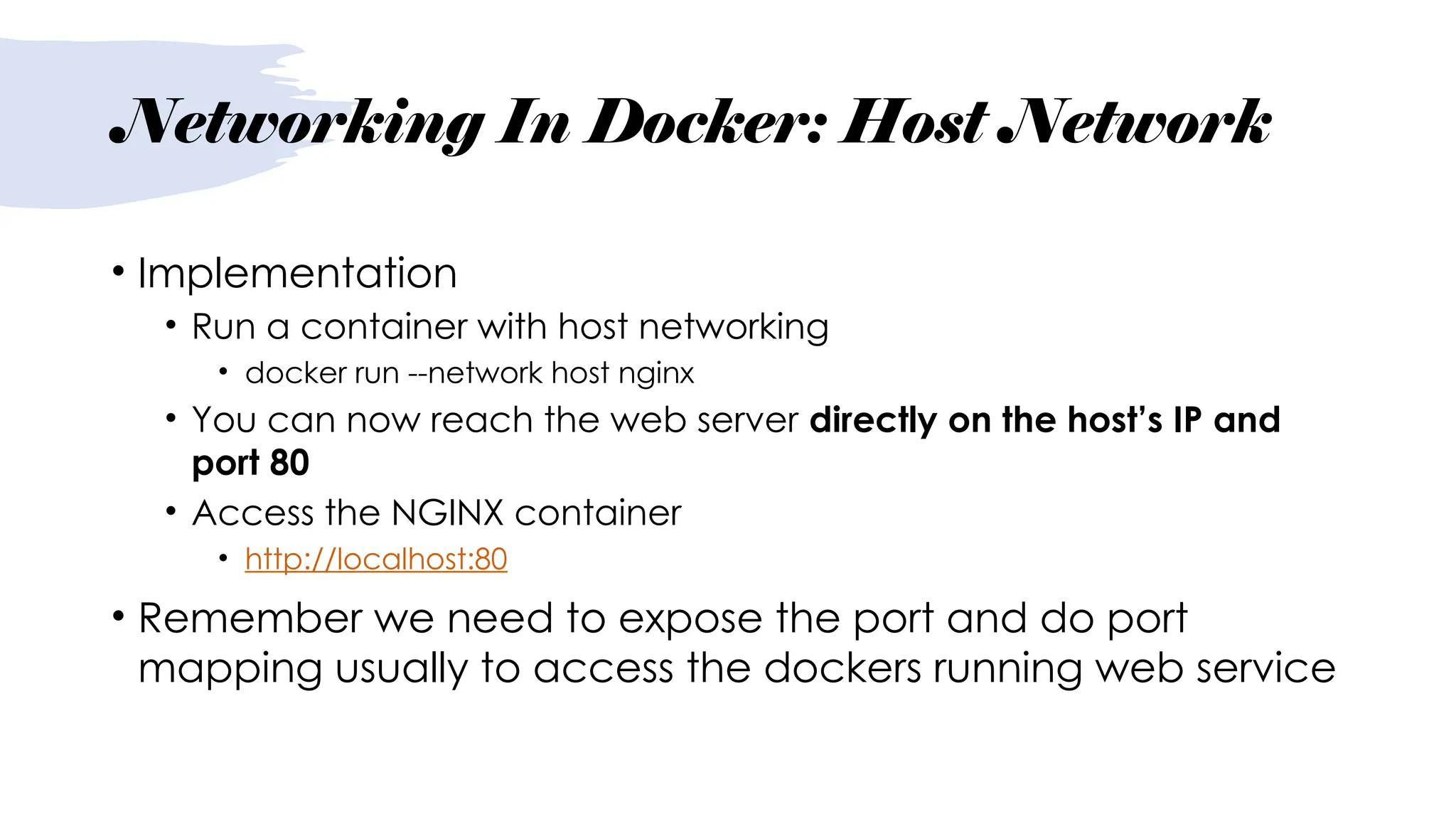 Networking In Docker: Host Network
• Implementation
• Run a container with host networking
• docker run --network host nginx
• You can now reach the web server directly on the host’s IP and
port 80
• Access the NGINX container
• http://localhost:80
• Remember we need to expose the port and do port
mapping usually to access the dockers running web service
 
