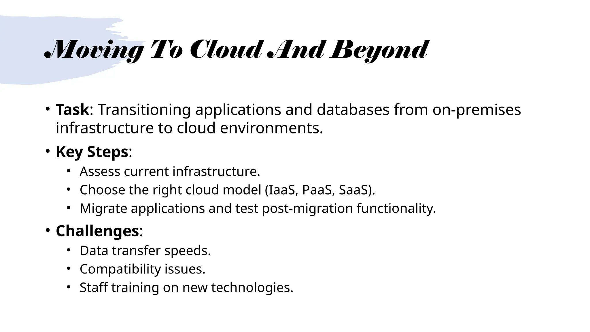 Moving To Cloud And Beyond
• Task: Transitioning applications and databases from on-premises
infrastructure to cloud environments.
• Key Steps:
• Assess current infrastructure.
• Choose the right cloud model (IaaS, PaaS, SaaS).
• Migrate applications and test post-migration functionality.
• Challenges:
• Data transfer speeds.
• Compatibility issues.
• Staff training on new technologies.
 