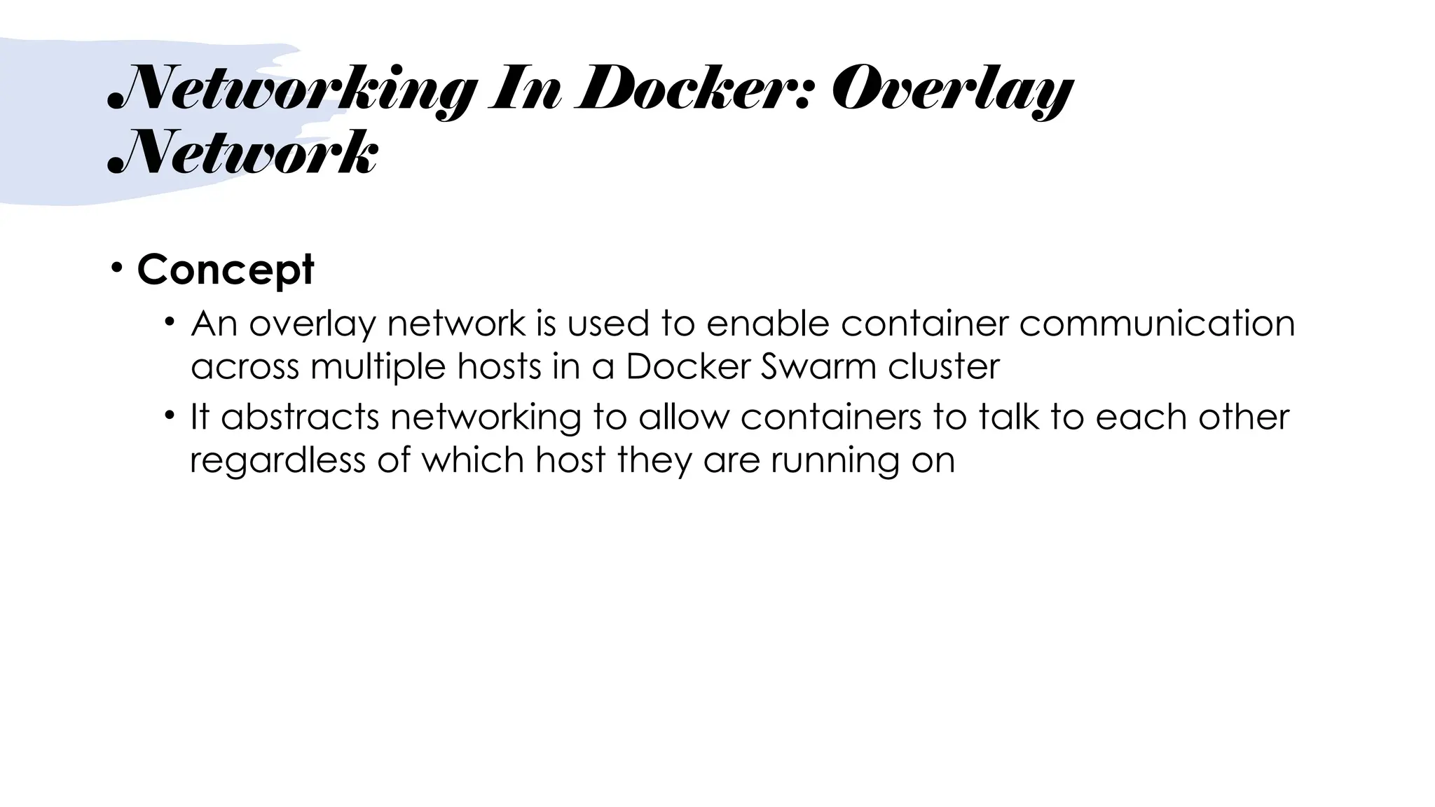 Networking In Docker: Overlay
Network
• Concept
• An overlay network is used to enable container communication
across multiple hosts in a Docker Swarm cluster
• It abstracts networking to allow containers to talk to each other
regardless of which host they are running on
 