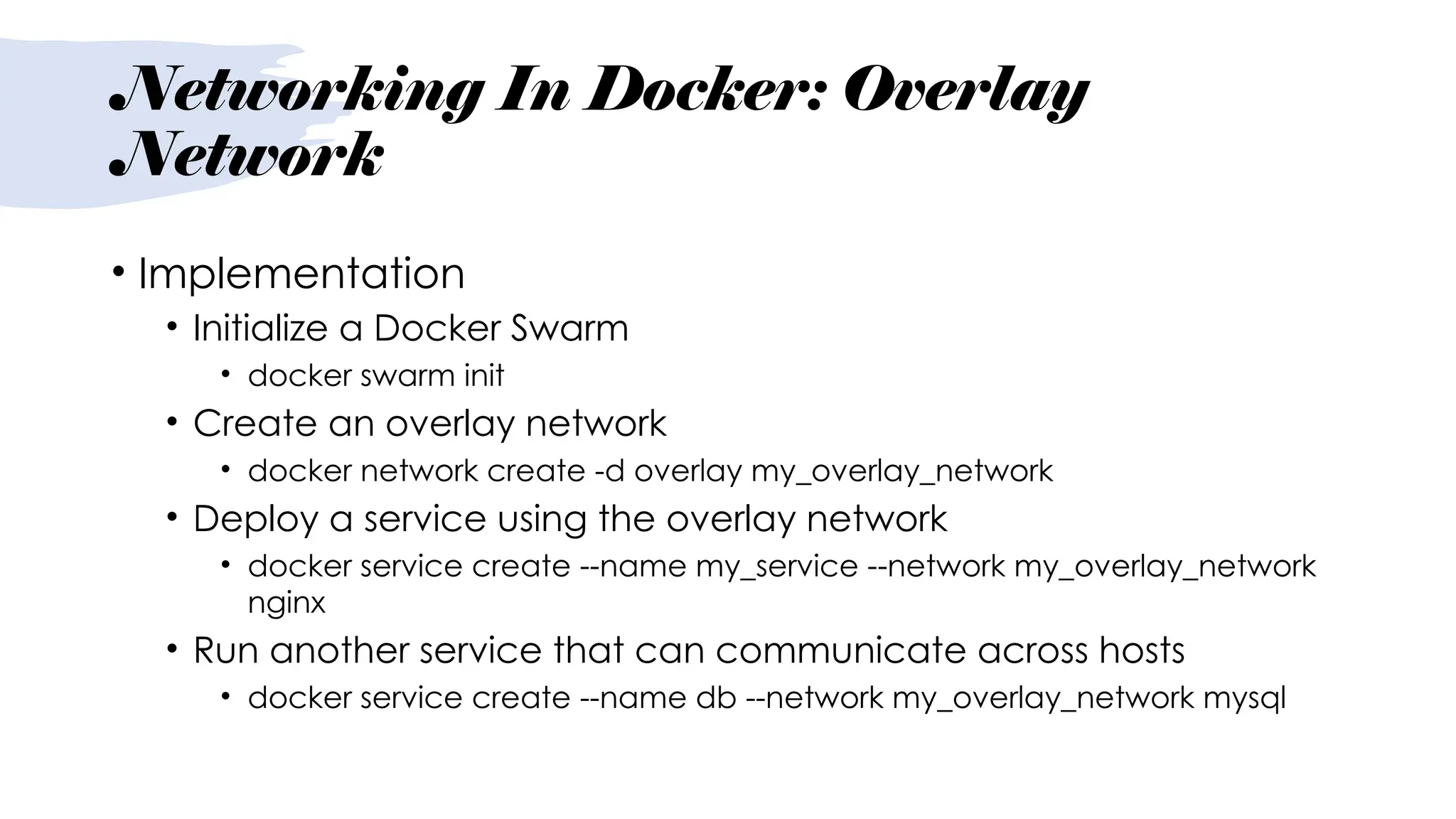 Networking In Docker: Overlay
Network
• Implementation
• Initialize a Docker Swarm
• docker swarm init
• Create an overlay network
• docker network create -d overlay my_overlay_network
• Deploy a service using the overlay network
• docker service create --name my_service --network my_overlay_network
nginx
• Run another service that can communicate across hosts
• docker service create --name db --network my_overlay_network mysql
 