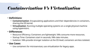 Containerization Vs Virtualization
• Definitions:
• Containerization: Encapsulating applications and their dependencies in containers,
sharing the OS kernel.
• Virtualization: Running multiple operating systems on a single physical machine
using hypervisors.
• Differences:
• Resource Efficiency: Containers are lightweight; VMs consume more resources.
• Startup Time: Containers start in seconds; VMs take minutes.
• Isolation: VMs provide stronger isolation at the OS level; containers are less isolated.
• Use Cases:
• Use containers for microservices; use virtualization for legacy apps.
 
