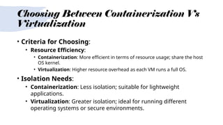 Choosing Between Containerization Vs
Virtualization
• Criteria for Choosing:
• Resource Efficiency:
• Containerization: More efficient in terms of resource usage; share the host
OS kernel.
• Virtualization: Higher resource overhead as each VM runs a full OS.
• Isolation Needs:
• Containerization: Less isolation; suitable for lightweight
applications.
• Virtualization: Greater isolation; ideal for running different
operating systems or secure environments.
 