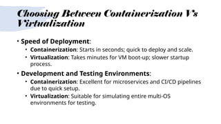 Choosing Between Containerization Vs
Virtualization
• Speed of Deployment:
• Containerization: Starts in seconds; quick to deploy and scale.
• Virtualization: Takes minutes for VM boot-up; slower startup
process.
• Development and Testing Environments:
• Containerization: Excellent for microservices and CI/CD pipelines
due to quick setup.
• Virtualization: Suitable for simulating entire multi-OS
environments for testing.
 