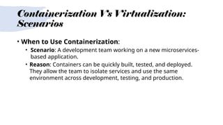 Containerization Vs Virtualization:
Scenarios
• When to Use Containerization:
• Scenario: A development team working on a new microservices-
based application.
• Reason: Containers can be quickly built, tested, and deployed.
They allow the team to isolate services and use the same
environment across development, testing, and production.
 