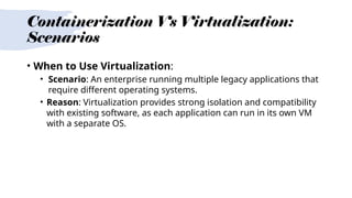 Containerization Vs Virtualization:
Scenarios
• When to Use Virtualization:
• Scenario: An enterprise running multiple legacy applications that
require different operating systems.
• Reason: Virtualization provides strong isolation and compatibility
with existing software, as each application can run in its own VM
with a separate OS.
 