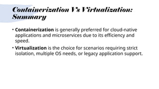 Containerization Vs Virtualization:
Summary
• Containerization is generally preferred for cloud-native
applications and microservices due to its efficiency and
speed.
• Virtualization is the choice for scenarios requiring strict
isolation, multiple OS needs, or legacy application support.
 