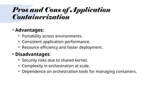 Pros and Cons of Application
Containerization
• Advantages:
• Portability across environments.
• Consistent application performance.
• Resource efficiency and faster deployment.
• Disadvantages:
• Security risks due to shared kernel.
• Complexity in orchestration at scale.
• Dependence on orchestration tools for managing containers.
 