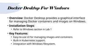 Docker Desktop For Windows
• Overview: Docker Desktop provides a graphical interface
for managing Docker containers and images on Windows.
• Installation Steps:
• Refer to Windows section in Lab 1
• Key Features:
• Easy-to-use UI for managing images and containers.
• Built-in Kubernetes support.
• Integration with Windows filesystem.
 