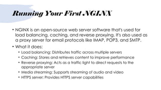 Running Your First NGINX
• NGINX is an open-source web server software that's used for
load balancing, caching, and reverse proxying. It's also used as
a proxy server for email protocols like IMAP, POP3, and SMTP.
• What it does:
• Load balancing: Distributes traffic across multiple servers
• Caching: Stores and retrieves content to improve performance
• Reverse proxying: Acts as a traffic light to direct requests to the
appropriate server
• Media streaming: Supports streaming of audio and video
• HTTPS server: Provides HTTPS server capabilities
 