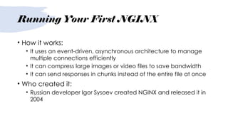 Running Your First NGINX
• How it works:
• It uses an event-driven, asynchronous architecture to manage
multiple connections efficiently
• It can compress large images or video files to save bandwidth
• It can send responses in chunks instead of the entire file at once
• Who created it:
• Russian developer Igor Sysoev created NGINX and released it in
2004
 