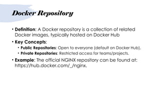Docker Repository
• Definition: A Docker repository is a collection of related
Docker images, typically hosted on Docker Hub
• Key Concepts:
• Public Repositories: Open to everyone (default on Docker Hub).
• Private Repositories: Restricted access for teams/projects.
• Example: The official NGINX repository can be found at:
https://hub.docker.com/_/nginx.
 