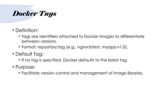 Docker Tags
• Definition:
• Tags are identifiers attached to Docker images to differentiate
between versions.
• Format: repository:tag (e.g., nginx:latest, myapp:v1.0).
• Default Tag:
• If no tag is specified, Docker defaults to the latest tag.
• Purpose:
• Facilitate version control and management of image libraries.
 